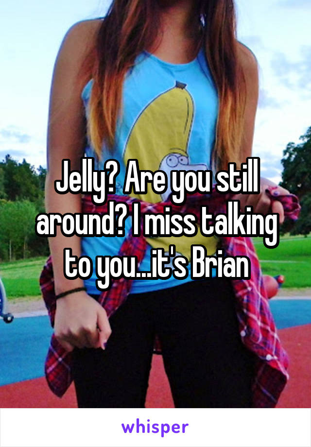Jelly? Are you still around? I miss talking to you...it's Brian
