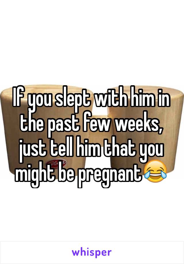 If you slept with him in the past few weeks, just tell him that you might be pregnant😂
