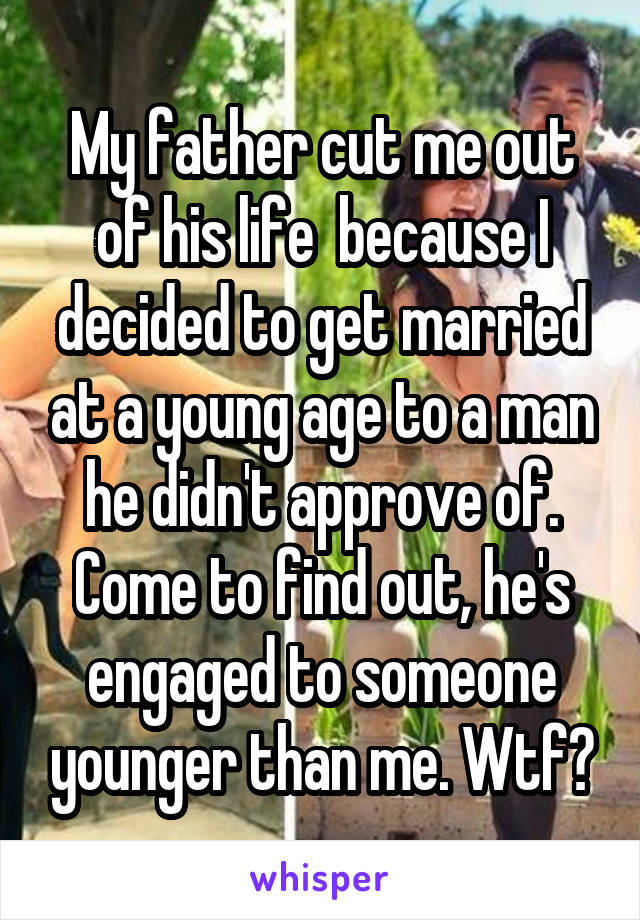 My father cut me out of his life  because I decided to get married at a young age to a man he didn't approve of. Come to find out, he's engaged to someone younger than me. Wtf?