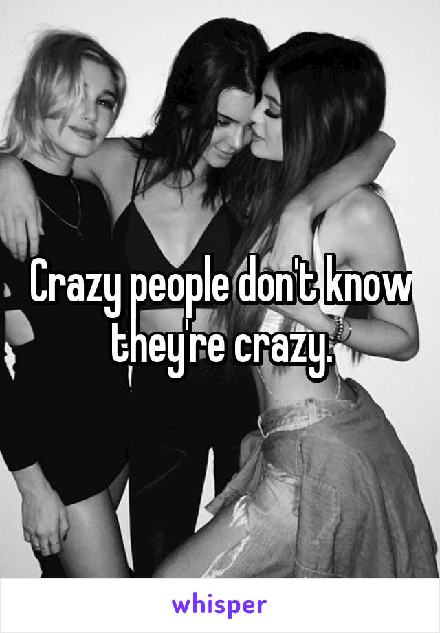 Crazy people don't know they're crazy.