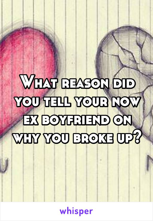 What reason did you tell your now ex boyfriend on why you broke up?