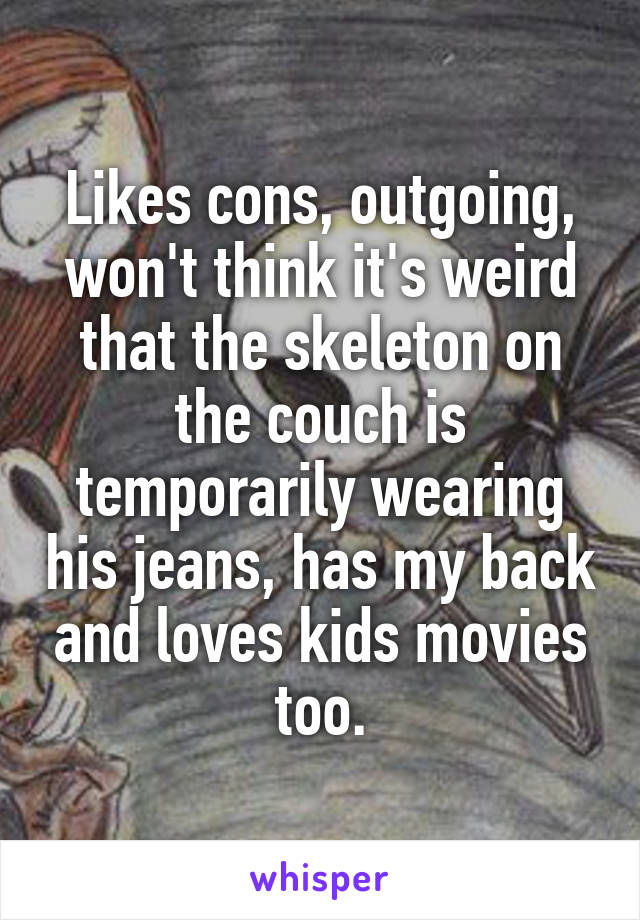 Likes cons, outgoing, won't think it's weird that the skeleton on the couch is temporarily wearing his jeans, has my back and loves kids movies too.