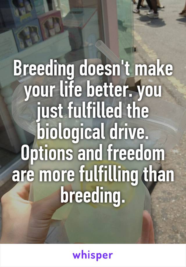 Breeding doesn't make your life better. you just fulfilled the biological drive. Options and freedom are more fulfilling than breeding.