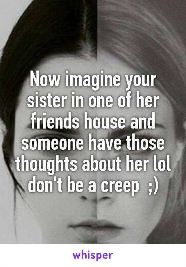 Now imagine your sister in one of her friends house and someone have those thoughts about her lol don't be a creep  ;)