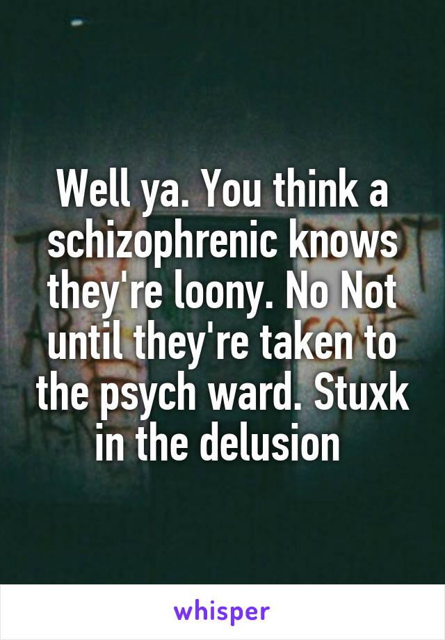 Well ya. You think a schizophrenic knows they're loony. No Not until they're taken to the psych ward. Stuxk in the delusion 