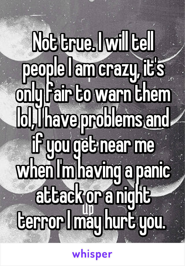 Not true. I will tell people I am crazy, it's only fair to warn them lol, I have problems and if you get near me when I'm having a panic attack or a night terror I may hurt you. 