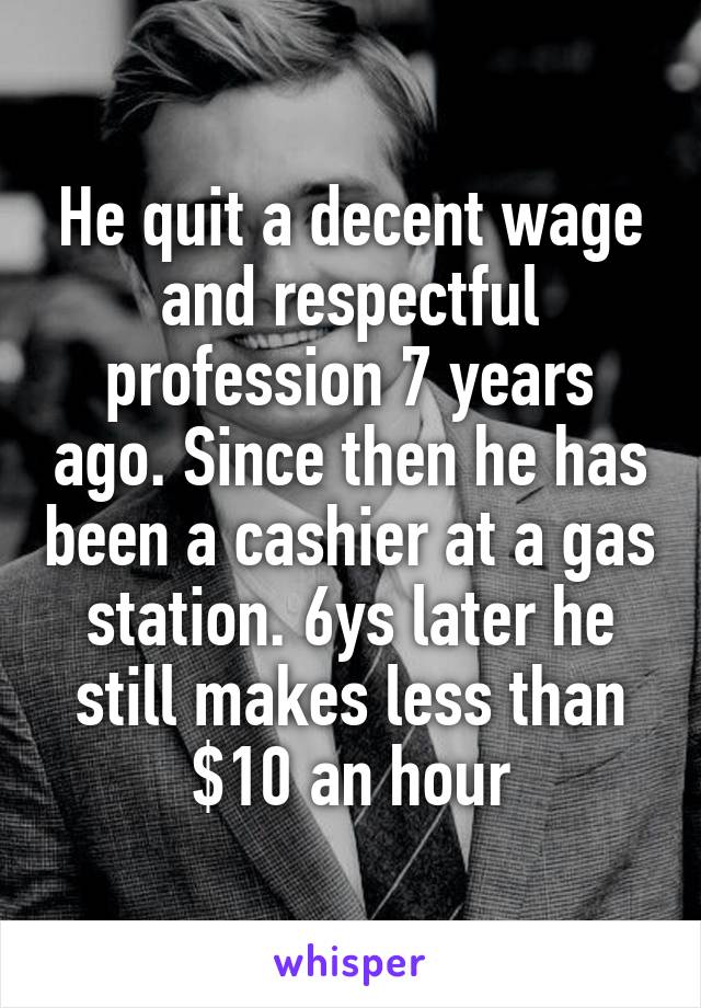 He quit a decent wage and respectful profession 7 years ago. Since then he has been a cashier at a gas station. 6ys later he still makes less than $10 an hour