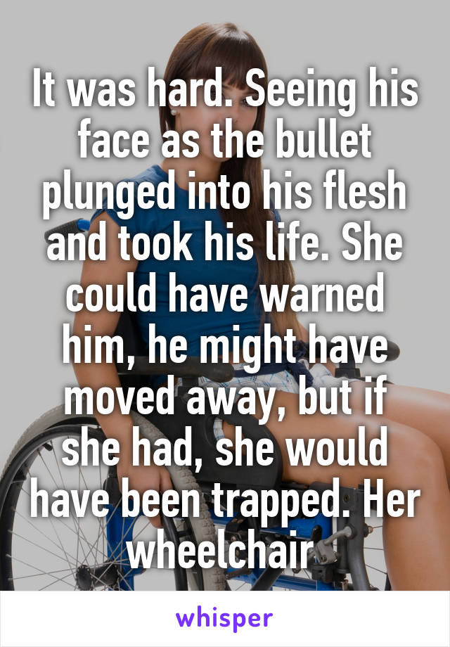 It was hard. Seeing his face as the bullet plunged into his flesh and took his life. She could have warned him, he might have moved away, but if she had, she would have been trapped. Her wheelchair 