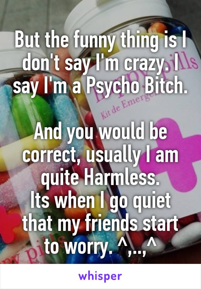 But the funny thing is I don't say I'm crazy. I say I'm a Psycho Bitch.

And you would be correct, usually I am quite Harmless.
Its when I go quiet that my friends start to worry. ^,..,^