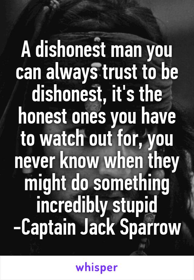 A dishonest man you can always trust to be dishonest, it's the honest ones you have to watch out for, you never know when they might do something incredibly stupid -Captain Jack Sparrow