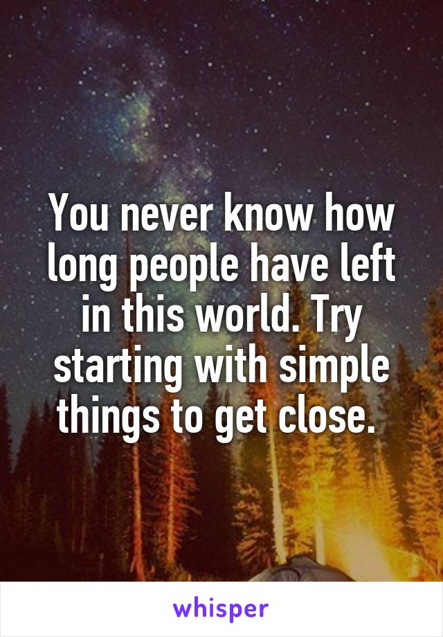 You never know how long people have left in this world. Try starting with simple things to get close. 