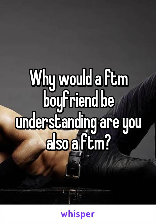 Why would a ftm boyfriend be understanding are you also a ftm?