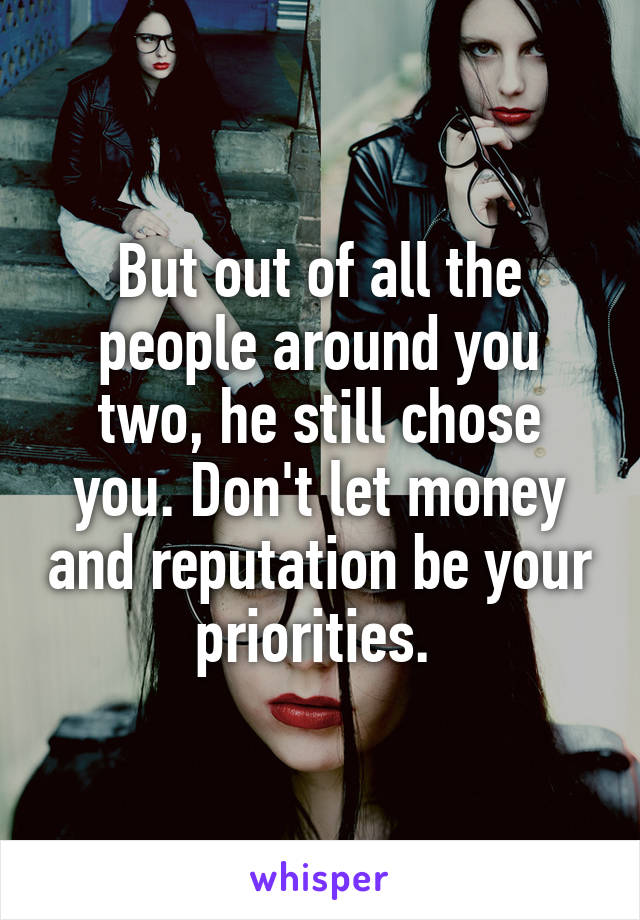 But out of all the people around you two, he still chose you. Don't let money and reputation be your priorities. 