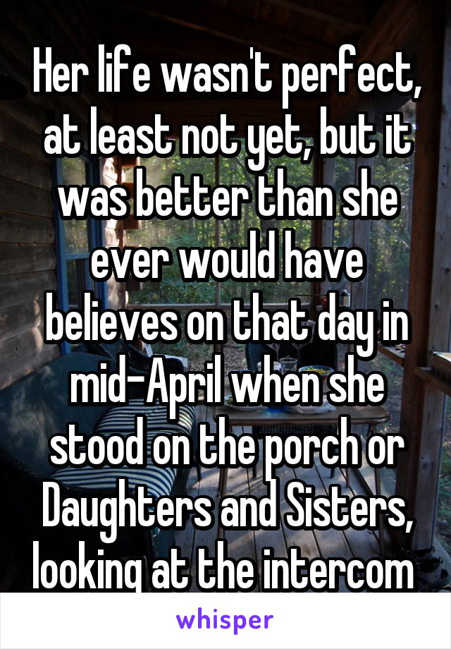 Her life wasn't perfect, at least not yet, but it was better than she ever would have believes on that day in mid-April when she stood on the porch or Daughters and Sisters, looking at the intercom 