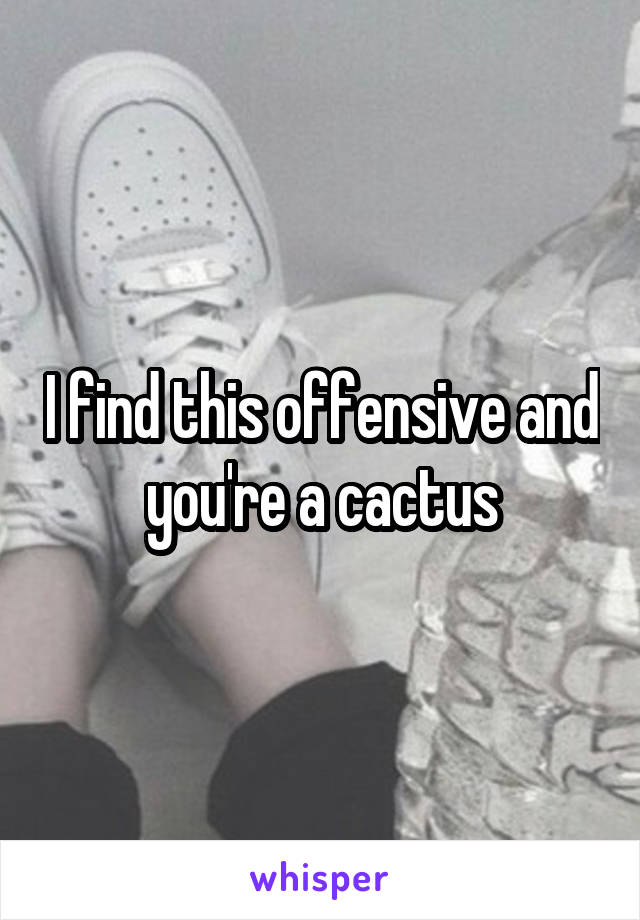 I find this offensive and you're a cactus