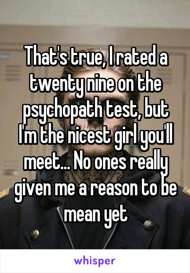 That's true, I rated a twenty nine on the psychopath test, but I'm the nicest girl you'll meet... No ones really given me a reason to be mean yet