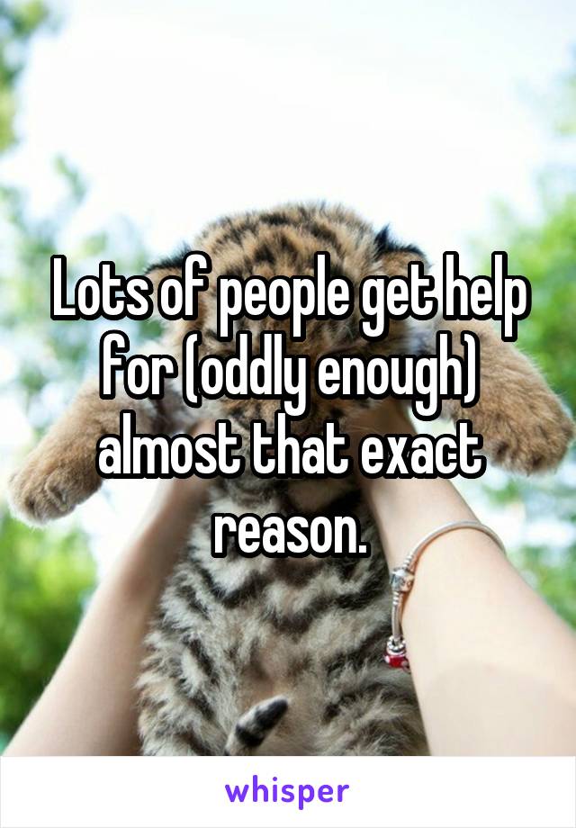 Lots of people get help for (oddly enough) almost that exact reason.