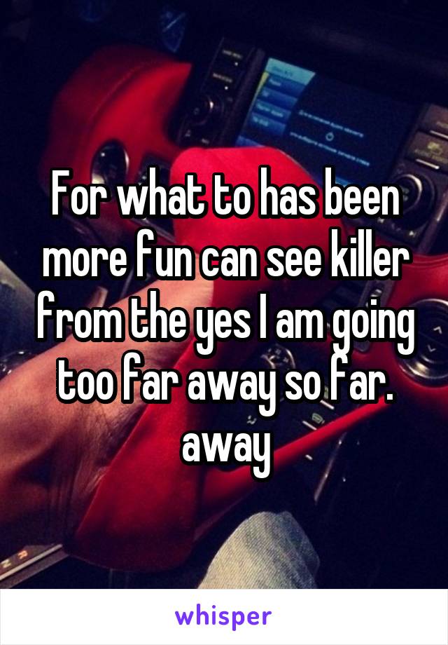 For what to has been more fun can see killer from the yes I am going too far away so far. away