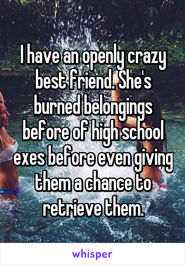 I have an openly crazy best friend. She's burned belongings before of high school exes before even giving them a chance to retrieve them.