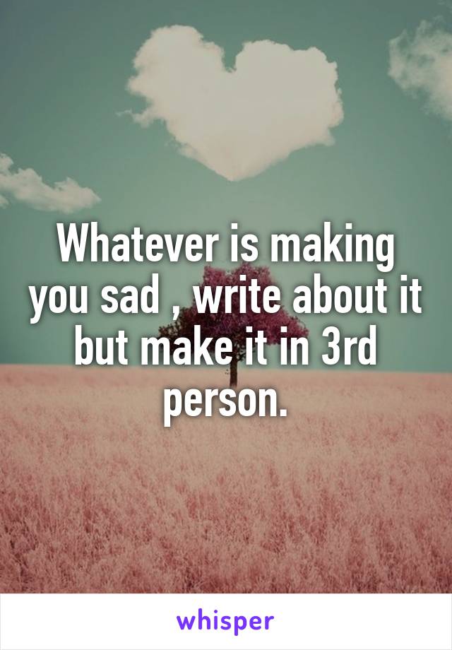 Whatever is making you sad , write about it but make it in 3rd person.