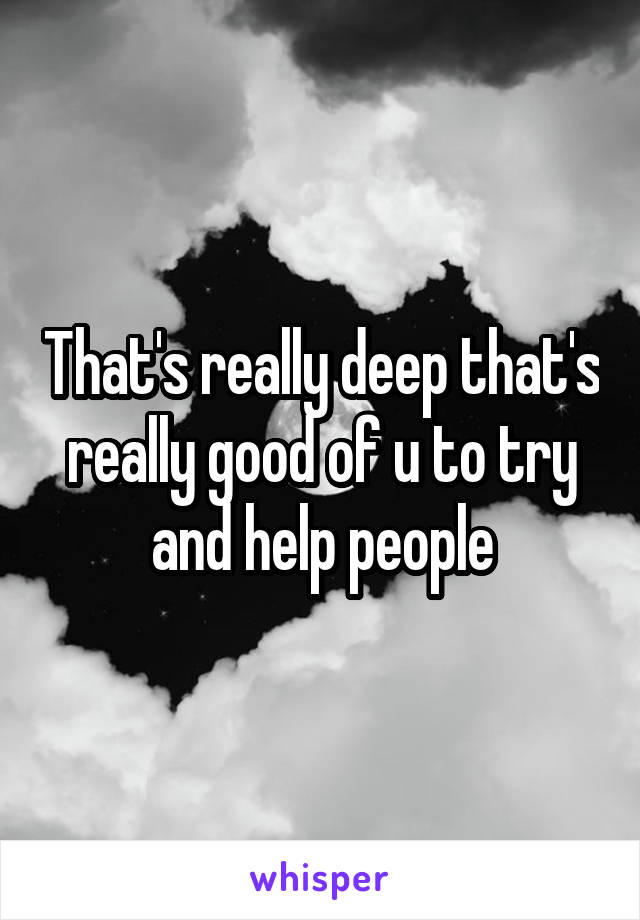 That's really deep that's really good of u to try and help people
