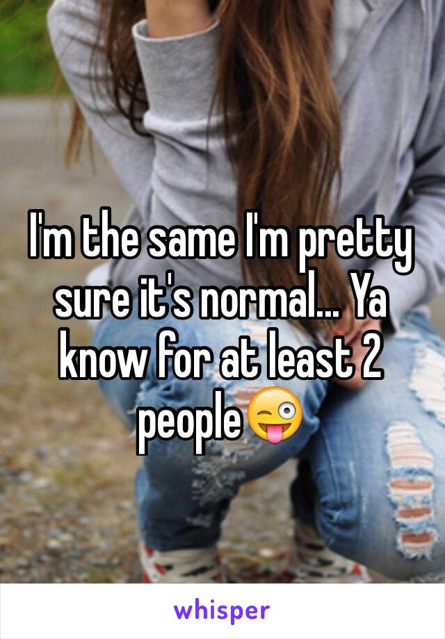 I'm the same I'm pretty sure it's normal... Ya know for at least 2 people😜