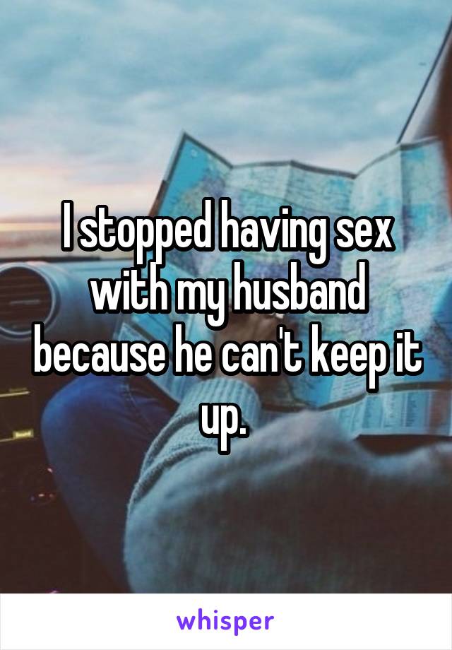 I stopped having sex with my husband because he can't keep it up. 