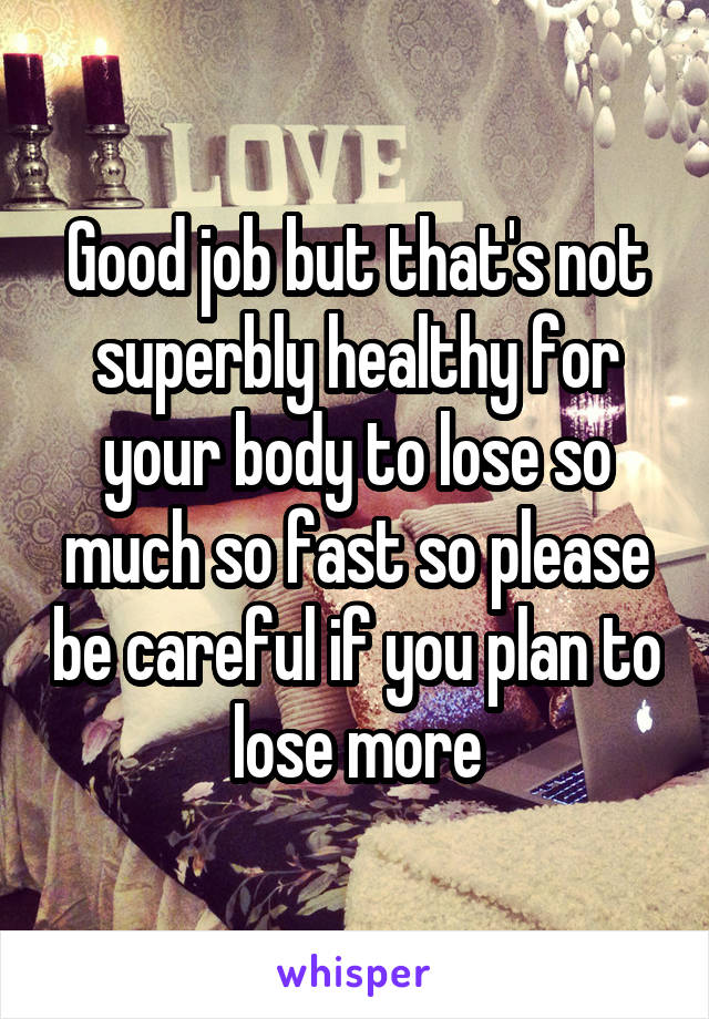 Good job but that's not superbly healthy for your body to lose so much so fast so please be careful if you plan to lose more