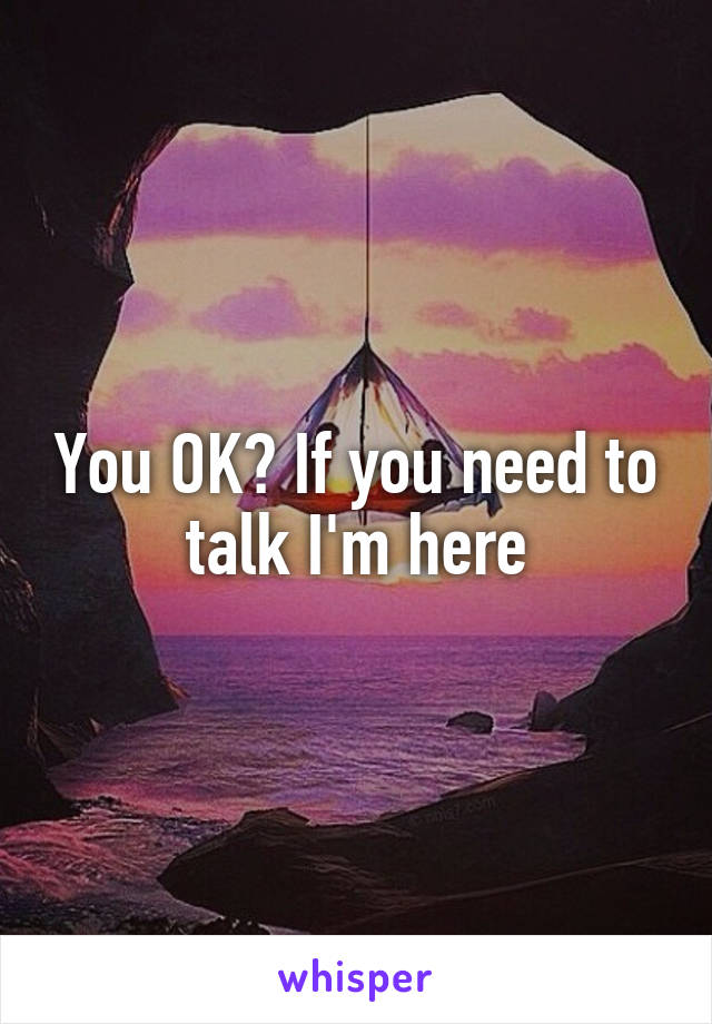 You OK? If you need to talk I'm here