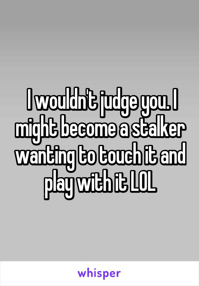  I wouldn't judge you. I might become a stalker wanting to touch it and play with it LOL