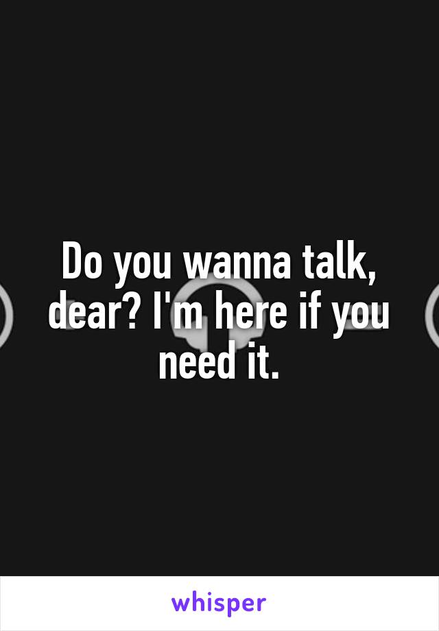 Do you wanna talk, dear? I'm here if you need it.