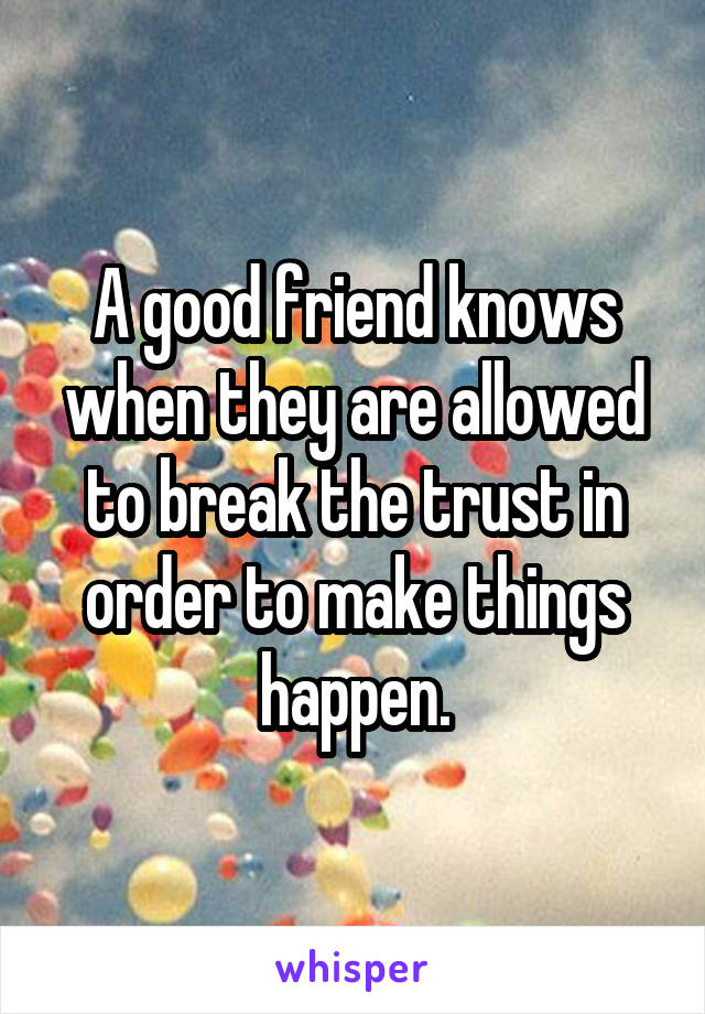 A good friend knows when they are allowed to break the trust in order to make things happen.