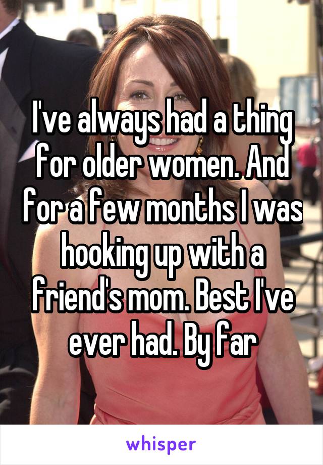 I've always had a thing for older women. And for a few months I was hooking up with a friend's mom. Best I've ever had. By far