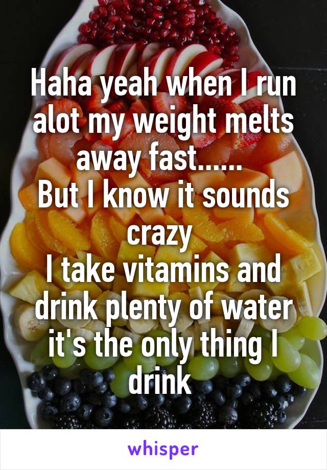 Haha yeah when I run alot my weight melts away fast...... 
But I know it sounds crazy 
I take vitamins and drink plenty of water it's the only thing I drink 