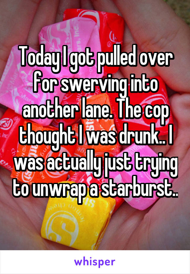 Today I got pulled over for swerving into another lane. The cop thought I was drunk.. I was actually just trying to unwrap a starburst.. 