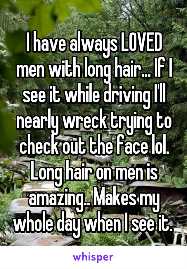 I have always LOVED men with long hair... If I see it while driving I'll nearly wreck trying to check out the face lol. Long hair on men is amazing.. Makes my whole day when I see it. 