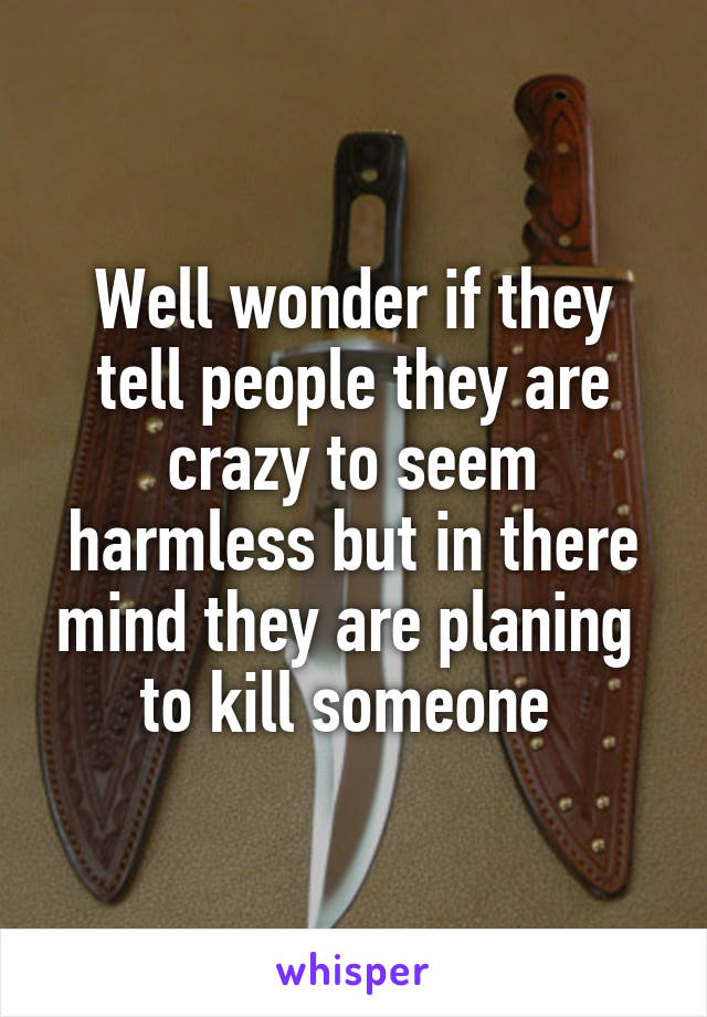 Well wonder if they tell people they are crazy to seem harmless but in there mind they are planing  to kill someone 