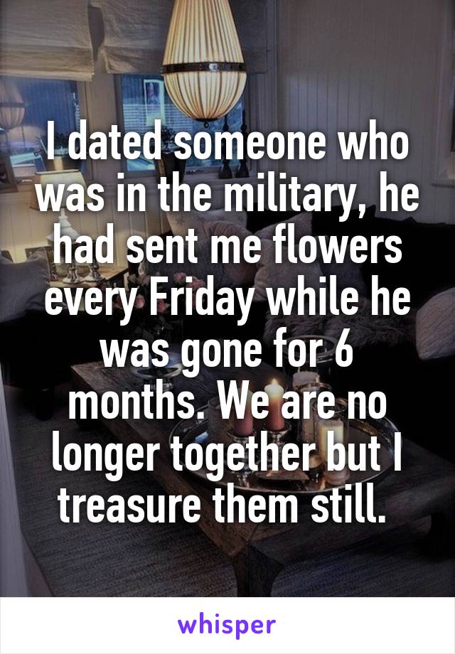 I dated someone who was in the military, he had sent me flowers every Friday while he was gone for 6 months. We are no longer together but I treasure them still. 