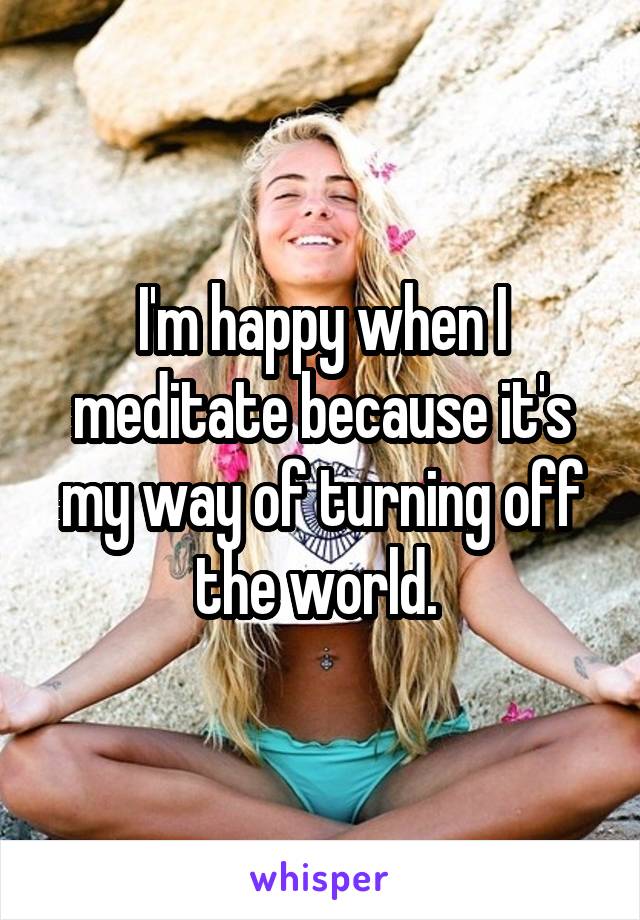 I'm happy when I meditate because it's my way of turning off the world. 