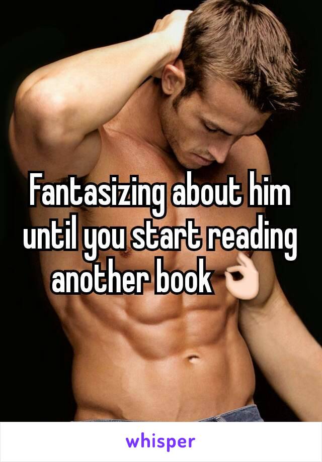 Fantasizing about him until you start reading another book👌