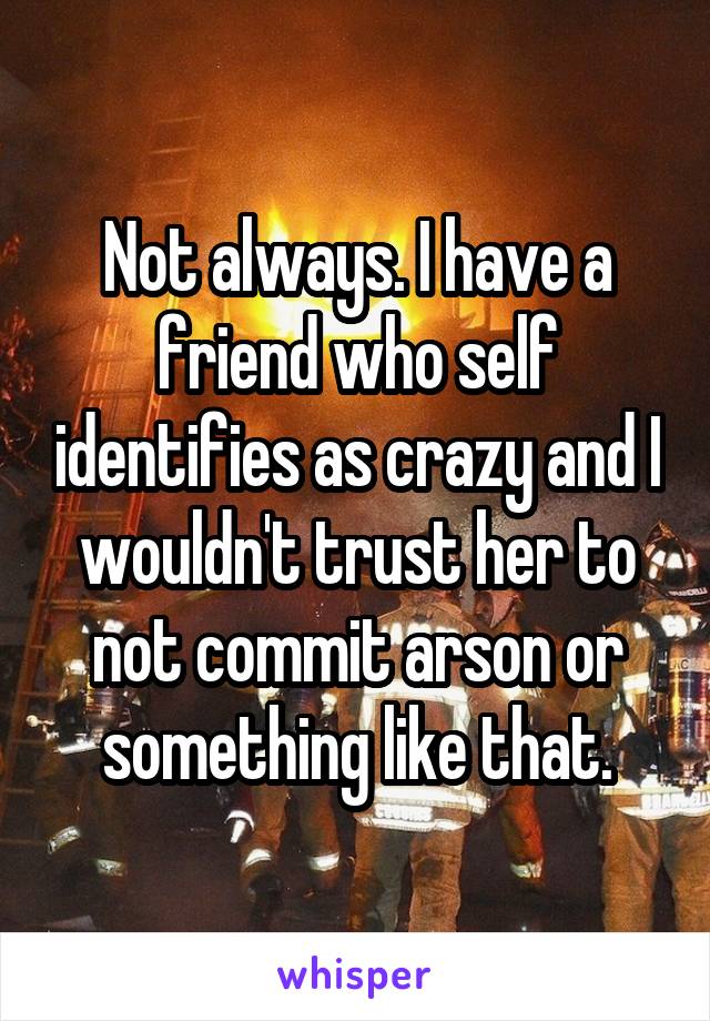 Not always. I have a friend who self identifies as crazy and I wouldn't trust her to not commit arson or something like that.