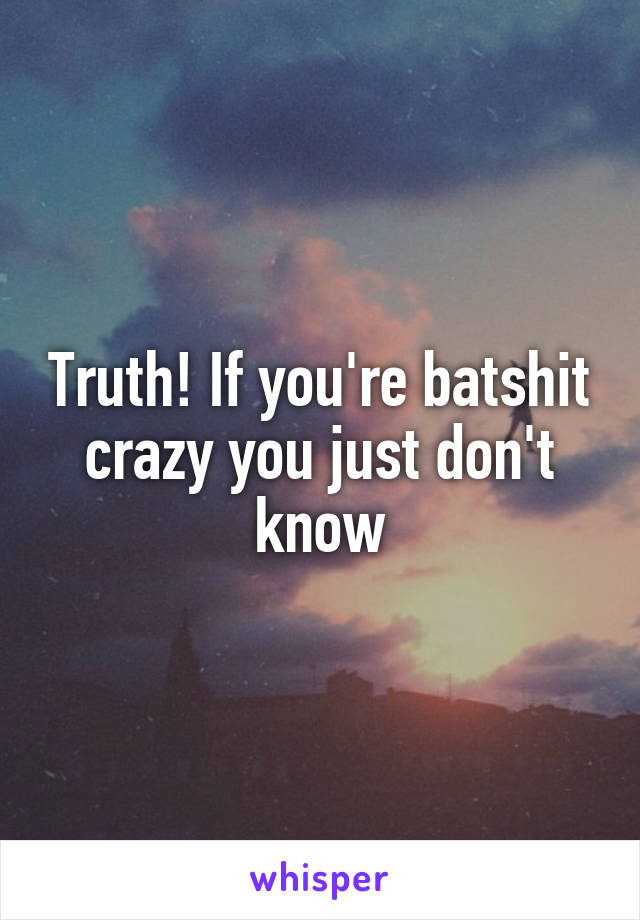 Truth! If you're batshit crazy you just don't know