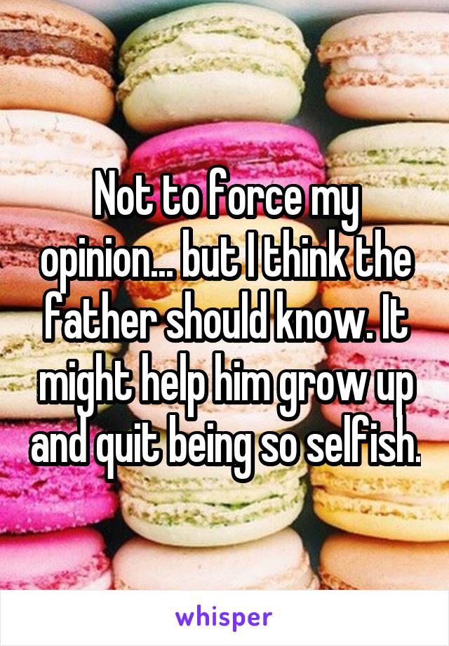 Not to force my opinion... but I think the father should know. It might help him grow up and quit being so selfish.