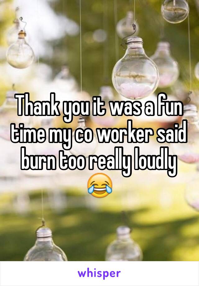 Thank you it was a fun time my co worker said burn too really loudly 😂