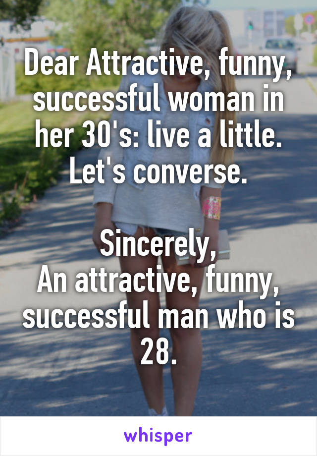 Dear Attractive, funny, successful woman in her 30's: live a little. Let's converse.

Sincerely,
An attractive, funny, successful man who is 28.
