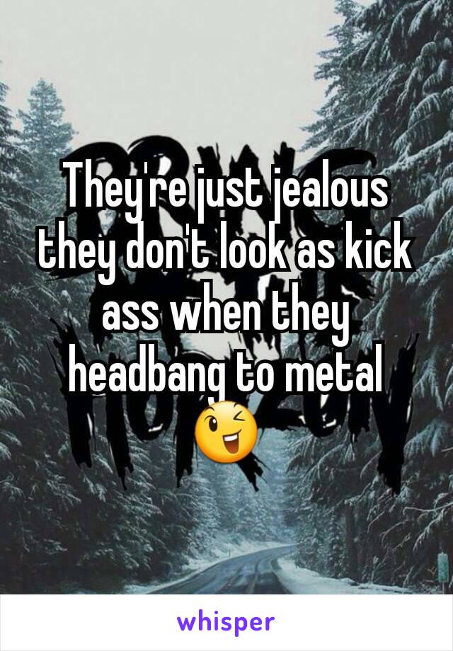 They're just jealous they don't look as kick ass when they headbang to metal 😉
