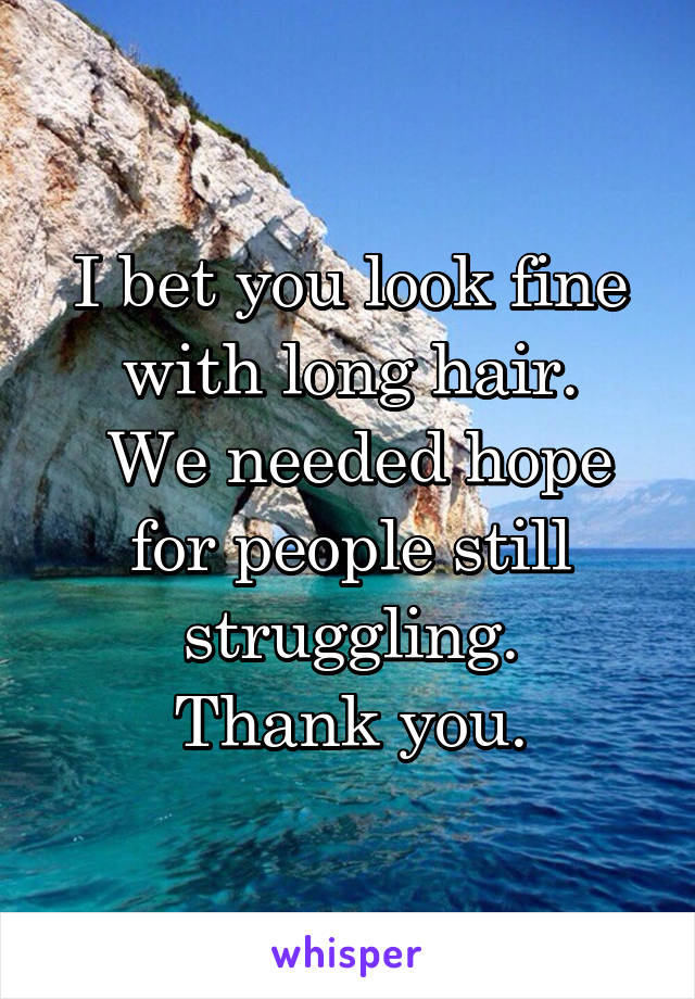 I bet you look fine with long hair.
 We needed hope for people still struggling.
Thank you.