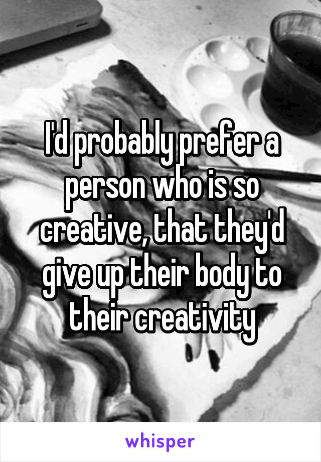 I'd probably prefer a person who is so creative, that they'd give up their body to their creativity