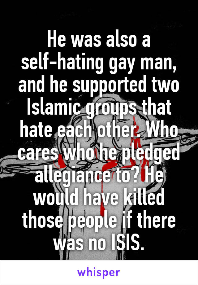 He was also a self-hating gay man, and he supported two Islamic groups that hate each other. Who cares who he pledged allegiance to? He would have killed those people if there was no ISIS.