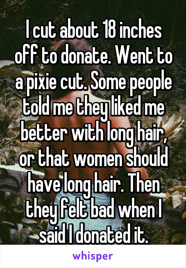 I cut about 18 inches off to donate. Went to a pixie cut. Some people told me they liked me better with long hair, or that women should have long hair. Then they felt bad when I said I donated it.